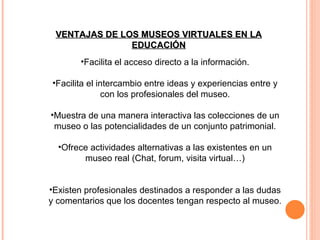 VENTAJAS DE LOS MUSEOS VIRTUALES EN LA EDUCACIÓN Facilita el acceso directo a la información. Facilita el intercambio entre ideas y experiencias entre y con los profesionales del museo. Muestra de una manera interactiva las colecciones de un museo o las potencialidades de un conjunto patrimonial. Ofrece actividades alternativas a las existentes en un museo real (Chat, forum, visita virtual…) Existen profesionales destinados a responder a las dudas y comentarios que los docentes tengan respecto al museo. 