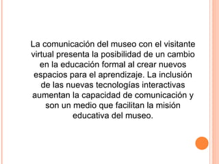 La comunicación del museo con el visitante virtual presenta la posibilidad de un cambio en la educación formal al crear nuevos espacios para el aprendizaje. La inclusión de las nuevas tecnologías interactivas aumentan la capacidad de comunicación y son un medio que facilitan la misión educativa del museo. 