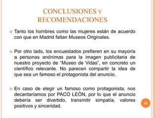 CONCLUSIONES Y
              RECOMENDACIONES
   Tanto los hombres como las mujeres están de acuerdo
    con que en Madrid faltan Museos Originales.

   Por otro lado, los encuestados prefieren en su mayoría
    a personas anónimas para la imagen publicitaria de
    nuestro proyecto de “Museo de Vidas”, en concreto un
    científico relevante. No parecen compartir la idea de
    que sea un famoso el protagonista del anuncio.

   En caso de elegir un famoso como protagonista, nos
    decantaríamos por PACO LEÓN, por lo que el anuncio
    debería ser divertido, transmitir simpatía, valores
                                                             22
    positivos y sinceridad.
 