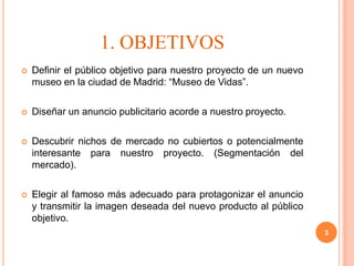 1. OBJETIVOS
   Definir el público objetivo para nuestro proyecto de un nuevo
    museo en la ciudad de Madrid: “Museo de Vidas”.

   Diseñar un anuncio publicitario acorde a nuestro proyecto.

   Descubrir nichos de mercado no cubiertos o potencialmente
    interesante para nuestro proyecto. (Segmentación del
    mercado).

   Elegir al famoso más adecuado para protagonizar el anuncio
    y transmitir la imagen deseada del nuevo producto al público
    objetivo.
                                                                    3
 
