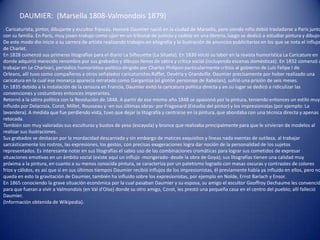 DAUMIER: (Marsella 1808-Valmondois 1879)
. Caricaturista, pintor, dibujante y escultor francés. Honoré Daumier nació en la ciudad de Marsella, pero siendo niño debió trasladarse a París junto
con su familia. En París, muy joven trabajo como ujier en un tribunal de justicia y cadete en una librería, luego se dedicó a estudiar pintura y dibujo.
De este modo dio inicio a su carrera de artista realizando trabajos en xilografía y la ilustración de anuncios publicitarios en los que se nota el influjo
de Charlet.
En 1828 comenzó sus primeras litografías para el diario La Silhouette (La Silueta). En 1830 inició su labor en la revista humorística La Caricature en
donde adquirió merecido renombre por sus grabados y dibujos llenos de sátira y crítica social (incluyendo escenas domésticas). En 1832 comenzó a
trabajar en Le Charivari, periódico humorístico-político dirigido por Charles Philipon particularmente crítico al gobierno de Luis Felipe I de
Orleans, allí tuvo como compañeros a otros señalados caricaturistas:Raffet, Devéria y Grandville. Daumier precisamente por haber realizado una
caricatura en la cual ese monarca aparecía retratado como Gargantúa (el glotón personaje de Rabelais), sufrió una prisión de seis meses.
En 1835 debido a la instalación de la censura en Francia, Daumier evitó la caricatura política directa y en su lugar se dedicó a ridiculizar las
convenciones y costumbres entonces imperantes.
Retornó a la sátira política con la Revolución de 1848. A partir de ese mismo año 1848 se apasionó por la pintura, teniendo entonces un estilo muy
influido por Delacroix, Corot, Millet, Rousseau y -en sus últimas obras- por Fragonard (Estudio del pintor) y los impresionistas (por ejemplo: La
lavandera). A medida que fue perdiendo vista, tuvo que dejar la litografía y centrarse en la pintura, que abordaba con una técnica directa y apenas
retocada.
También son muy valoradas sus esculturas y bustos de yeso (escayola) y bronce que realizaba principalmente para que le sirvieran de modelos al
realizar sus ilustraciones.
Sus grabados se destacan por la mordacidad descarnada y sin embargo de matices exquisitos y líneas nada exentas de sutileza, al trabajar
sarcásticamente los rostros, las expresiones, los gestos, con precisas exageraciones logra dar noción de la personalidad de los sujetos
representados. Es interesante notar en sus litografías el sabio uso de las combinaciones cromáticas para lograr sus cometidos de expresar
situaciones emotivas en un ámbito social (existe aquí un influjo -morigerado- desde la obra de Goya); sus litografías tienen una calidad muy
próxima a la pintura, en cuanto a su menos conocida pintura, se caracteriza por un patetismo logrado con masas oscuras y contrastes de colores
fríos y cálidos, es así que si en sus últimos tiempos Daumier recibió influjos de los impresionistas, él previamente había ya influido en ellos, pero no
queda en esto la gravitación de Daumier, también ha influido sobre los expresionistas, por ejemplo en Nolde, Ernst Barlach y Ensor.
En 1865 conociendo la grave situación económica por la cual pasaban Daumier y su esposa, su amigo el escultor Geoffroy Dechaume les convenció
para que fueran a vivir a Valmondois (en Val d'Oise) donde su otro amigo, Corot, les prestó una pequeña casa en el centro del pueblo; allí falleció
Daumier.
(Información obtenida de Wikipedia).
 