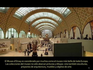 El Museo d'Orsay es considerado por muchos como el museo más bello de toda Europa.
Las colecciones del museo no sólo abarcan pinturas y dibujos sino también esculturas,
                proyectos de arquitectura, muebles y objetos de arte.                 5
 