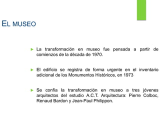 EL MUSEO
 La transformación en museo fue pensada a partir de
comienzos de la década de 1970.
 El edificio se registra de forma urgente en el inventario
adicional de los Monumentos Históricos, en 1973
 Se confía la transformación en museo a tres jóvenes
arquitectos del estudio A.C.T. Arquitectura: Pierre Colboc,
Renaud Bardon y Jean-Paul Philippon.
 