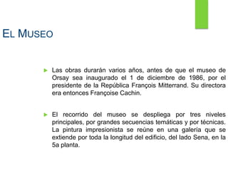 EL MUSEO
 Las obras durarán varios años, antes de que el museo de
Orsay sea inaugurado el 1 de diciembre de 1986, por el
presidente de la República François Mitterrand. Su directora
era entonces Françoise Cachin.
 El recorrido del museo se despliega por tres niveles
principales, por grandes secuencias temáticas y por técnicas.
La pintura impresionista se reúne en una galería que se
extiende por toda la longitud del edificio, del lado Sena, en la
5a planta.
 