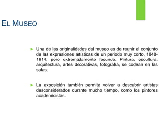 EL MUSEO
 Una de las originalidades del museo es de reunir el conjunto
de las expresiones artísticas de un periodo muy corto, 1848-
1914, pero extremadamente fecundo. Pintura, escultura,
arquitectura, artes decorativas, fotografía, se codean en las
salas.
 La exposición también permite volver a descubrir artistas
desconsiderados durante mucho tiempo, como los pintores
academicistas.
 