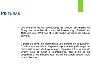 PINTURAS
 Los orígenes de las colecciones de pintura del museo de
Orsay, se remontan al museo del Luxemburgo, fundado en
1818 por Luis XVIII con el fin de recibir las obras de artistas
en vida.
 A partir de 1978, se implementa una política de adquisición.
Cuadros que se habían dispersado por todo el país luego del
cierre del museo de Luxemburgo, regresan a los fondos de
Orsay. Esto da lugar a intercambios, con el fin de no
perjudicar a los museos que los conservaban desde hacía
mucho tiempo.
 
