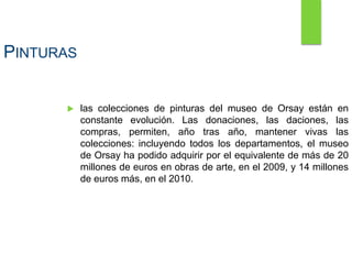PINTURAS
 las colecciones de pinturas del museo de Orsay están en
constante evolución. Las donaciones, las daciones, las
compras, permiten, año tras año, mantener vivas las
colecciones: incluyendo todos los departamentos, el museo
de Orsay ha podido adquirir por el equivalente de más de 20
millones de euros en obras de arte, en el 2009, y 14 millones
de euros más, en el 2010.
 
