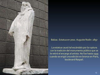 Balzac. Estatua en yeso. Auguste Rodin .1897 La estatua causó tal escándalo por la ruptura con la tradición del monumento público que se le retiró el encargo al artista. No fue hasta 1939 cuando se erigió una edición en bronce en París, boulevard Raspail. 