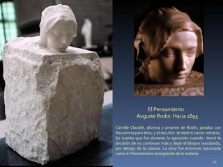 El Pensamiento.  Auguste Rodin. Hacia 1895 Camille Claudel, alumna y amante de Rodin, posaba con frecuencia para éste, y el escultor  le dedicó varios retratos. Se cuenta que fue durante la ejecución cuando  tomó la decisión de no continuar más y dejar el bloque inacabado, por debajo de la cabeza. La obra fue entonces bautizada como  El Pensamiento emergiendo de la materia.  