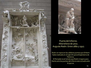 Puerta del Infierno.  Altorrelieve de yeso.  Auguste Rodin. Entre 1880 y 1917. Rodin se inspira en las célebres puertas que Ghiberti había realizado en el siglo XV para el baptisterio de Florencia.  El Pensador es el retrato que Rodin imagino para Dante ante las puertas del infierno aterrorizado ante lo que ve. 