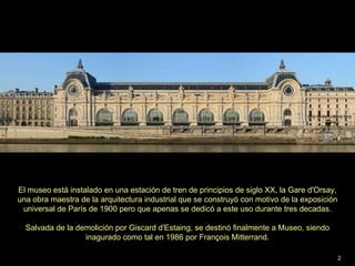 El museo está instalado en una estación de tren de principios de siglo XX, la Gare d'Orsay, una obra maestra de la arquitectura industrial que se construyó con motivo de la exposición  universal de París de 1900 pero que apenas se dedicó a este uso durante tres decadas. Salvada de la demolición por Giscard d'Estaing, se destinó finalmente a Museo, siendo  inagurado como tal en 1986 por François Mitterrand. 