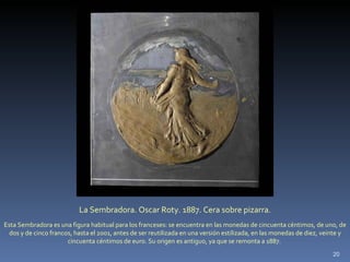 La Sembradora. Oscar Roty. 1887. Cera sobre pizarra. Esta Sembradora es una figura habitual para los franceses: se encuentra en las monedas de cincuenta céntimos, de uno, de dos y de cinco francos, hasta el 2001, antes de ser reutilizada en una versión estilizada, en las monedas de diez, veinte y cincuenta céntimos de euro. Su origen es antiguo, ya que se remonta a 1887.  