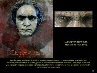 Ludwig van Beethoven.  Franz von Stuck. 1900.  La máscara de Beethoven de Stuck es una verdadera curiosidad.  Es un altorrelieve, y de hecho una  escultura; pero también es un cuadro, ya que es policromo e integrado en un marco. Con sus ojos alucinados  y su expresión crispada, este rostro hipnotiza al que lo mira. Es una obra magnética que genera la veneración,  como si de un icono se tratase. 