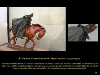El Viajante. Ernest Meissonier. 1890. Estatuilla de cera, tejido y piel. Inclinado sobre el cuello de su caballo, luchando contra el viento, azotado por la lluvia, El viajante es, sin duda alguna, una de las más notables estatuillas del pintor Meissonier, y con mayor expresión romántica. El potente modelo del animal, las líneas extendidas de las patas del caballo y del torso del personaje, extreman su intensidad.  