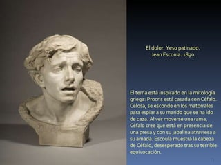 El dolor. Yeso patinado.  Jean Escoula. 1890. El tema está inspirado en la mitología griega: Procris está casada con Céfalo. Celosa, se esconde en los matorrales para espiar a su marido que se ha ido de caza. Al ver moverse una rama, Céfalo cree que está en presencia de una presa y con su jabalina atraviesa a su amada. Escoula muestra la cabeza  de Céfalo, desesperado tras su terrible equivocación. 