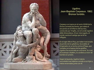 Carpeaux se inspira en el canto XXXIII de la Divina Comedia de Dante, que relata el encuentro en el Infierno del escritor, conducido por Virgilio, con el conde Ugolino della Gherardesca. Al ser interrogado, el conde cuenta el castigo que se le ha infligido. En el siglo XIII en Pisa, por haber traicionado al partido de los gibelinos, favorables al Emperador en su lucha contra el Papa, que contaba con el apoyo de los güelfos, Ugolino fue encerrado en una torre. Su rival, el arzobispo Ubaldini, lo condena a morir de hambre en prisión.  Según la leyenda, Ugolino habría sucumbido tras haberse comido a sus hijos y nietos encerrados junto con él. Ugolino.  Jean-Baptiste Carpeaux. 1862. Bronce fundido. 