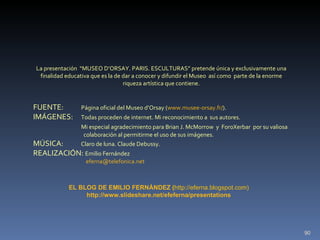 FUENTE:  Página oficial del Museo d’Orsay ( www.musee-orsay.fr/ ). IMÁGENES:  Todas proceden de internet. Mi reconocimiento a  sus autores. Mi especial agradecimiento para Brian J. McMorrow  y  ForoXerbar  por su valiosa    colaboración al permitirme el uso de sus imágenes. MÚSICA:  Claro de luna. Claude Debussy. REALIZACIÓN:  Emilio Fernández [email_address] La presentación  “MUSEO D’ORSAY. PARIS. ESCULTURAS” pretende única y exclusivamente una finalidad educativa que es la de dar a conocer y difundir el Museo  así como  parte de la enorme riqueza artística que contiene. EL BLOG DE EMILIO FERNÁNDEZ   ( http://eferna.blogspot.com) http://www.slideshare.net/efeferna/presentations 