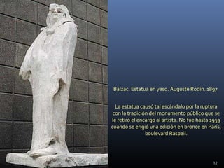 Balzac. Estatua en yeso. Auguste Rodin. 1897.
La estatua causó tal escándalo por la ruptura
con la tradición del monumento público que se
le retiró el encargo al artista. No fue hasta 1939
cuando se erigió una edición en bronce en París,
boulevard Raspail.
12
 