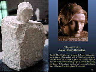 El Pensamiento.
Auguste Rodin. Hacia 1895.
Camille Claudel, alumna y amante de Rodin, posaba con
frecuencia para éste, y el escultor le dedicó varios retratos.
Se cuenta que fue durante la ejecución cuando tomó la
decisión de no continuar más y dejar el bloque inacabado,
por debajo de la cabeza. La obra fue entonces bautizada
como El Pensamiento emergiendo de la materia.
13
 