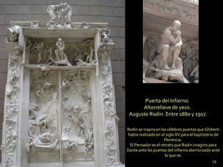 Puerta del Infierno.
Altorrelieve de yeso.
Auguste Rodin. Entre 1880 y 1917.
Rodin se inspira en las célebres puertas que Ghiberti
había realizado en el siglo XV para el baptisterio de
Florencia.
El Pensador es el retrato que Rodin imagino para
Dante ante las puertas del infierno aterrorizado ante
lo que ve.
15
 