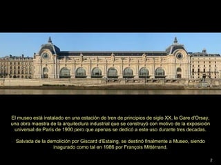 El museo está instalado en una estación de tren de principios de siglo XX, la Gare d'Orsay,
una obra maestra de la arquitectura industrial que se construyó con motivo de la exposición
universal de París de 1900 pero que apenas se dedicó a este uso durante tres decadas.
Salvada de la demolición por Giscard d'Estaing, se destinó finalmente a Museo, siendo
inagurado como tal en 1986 por François Mittérrand.
2
 