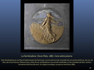 20
La Sembradora. Oscar Roty. 1887. Cera sobre pizarra.
Esta Sembradora es una figura habitual para los franceses: se encuentra en las monedas de cincuenta céntimos, de uno, de
dos y de cinco francos, hasta el 2001, antes de ser reutilizada en una versión estilizada, en las monedas de diez, veinte y
cincuenta céntimos de euro. Su origen es antiguo, ya que se remonta a 1887.
 