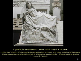 21
Napoleón despertándose en la inmortalidad. François Rude. 1846.
La escultura es romántica con una marcada presencia de elementos mortuorios, sobre todo la amplia mortaja que recuerda
las estatuas yacentes del arte borgoñón del siglo XV. El águila muerta evoca Waterloo y el funesto destino de la política
exterior de Napoleón
 