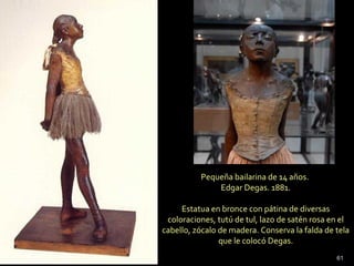 Pequeña bailarina de 14 años.
Edgar Degas. 1881.
Estatua en bronce con pátina de diversas
coloraciones, tutú de tul, lazo de satén rosa en el
cabello, zócalo de madera. Conserva la falda de tela
que le colocó Degas.
61
 