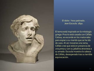 El dolor. Yeso patinado.
Jean Escoula. 1890.
71
El tema está inspirado en la mitología
griega: Procris está casada con Céfalo.
Celosa, se esconde en los matorrales
para espiar a su marido que se ha ido
de caza. Al ver moverse una rama,
Céfalo cree que está en presencia de
una presa y con su jabalina atraviesa a
su amada. Escoula muestra la cabeza
de Céfalo, desesperado tras su terrible
equivocación.
 