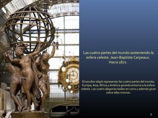 Las cuatro partes del mundo sosteniendo la
esfera celeste. Jean-Baptiste Carpeaux.
Hacia 1872.
El escultor eligió representar las cuatro partes del mundo,
Europa, Asia, África y América girando entorno a la esfera
celeste. Las cuatro alegorías bailan en corro y además giran
sobre ellas mismas.
8
 