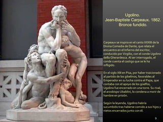 Carpeaux se inspira en el canto XXXIII de la
Divina Comedia de Dante, que relata el
encuentro en el Infierno del escritor,
conducido por Virgilio, con el conde Ugolino
della Gherardesca. Al ser interrogado, el
conde cuenta el castigo que se le ha
infligido.
En el siglo XIII en Pisa, por haber traicionado
al partido de los gibelinos, favorables al
Emperador en su lucha contra el Papa, que
contaba con el apoyo de los güelfos,
Ugolino fue encerrado en una torre. Su rival,
el arzobispo Ubaldini, lo condena a morir de
hambre en prisión.
Según la leyenda, Ugolino habría
sucumbido tras haberse comido a sus hijos y
nietos encerrados junto con él.
Ugolino.
Jean-Baptiste Carpeaux. 1862.
Bronce fundido.
9
 