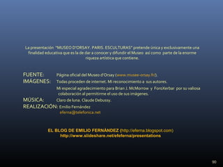 90
FUENTE: Página oficial del Museo d’Orsay (www.musee-orsay.fr/).
IMÁGENES: Todas proceden de internet. Mi reconocimiento a sus autores.
Mi especial agradecimiento para Brian J. McMorrow y ForoXerbar por su valiosa
colaboración al permitirme el uso de sus imágenes.
MÚSICA: Claro de luna. Claude Debussy.
REALIZACIÓN: Emilio Fernández
eferna@telefonica.net
La presentación “MUSEO D’ORSAY. PARIS. ESCULTURAS” pretende única y exclusivamente una
finalidad educativa que es la de dar a conocer y difundir el Museo así como parte de la enorme
riqueza artística que contiene.
EL BLOG DE EMILIO FERNÁNDEZ (http://eferna.blogspot.com)
http://www.slideshare.net/efeferna/presentations
 