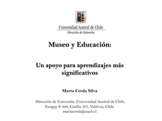 Museo y Educación:

Un apoyo para aprendizajes más
        significativos

               Marta Cerda Silva

Dirección de Extensión, Universidad Austral de Chile,
     Yungay # 800, Casilla 567, Valdivia, Chile.
                martacerda@uach.cl
 