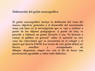 Elaboración del guión museográfico


El guión museográfico incluye la definición del tema del
museo, objetivos generales y el desarrollo del mencionado
tema con base en la investigación que se vaya a realizar a
partir de los objetos pedagógicos. A partir de ésta, se
procede a elaborar un guión literario ó sea, “la historia a
contar al público en general” sobre el material en este
caso, las colecciones que se encuentran en el colegio y el
aporte que hará la UACH. Los textos de este guión deben ser
breves,       sencillos       y       acompañados        de
dibujos, diagramas, mapas etc. con el fin de hacer una
presentación agradable y, sobre todo didáctica.
 