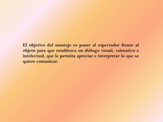 El objetivo del montaje es poner al espectador frente al
objeto para que establezca un diálogo visual, valorativo e
intelectual, que le permita apreciar e interpretar lo que se
quiere comunicar.
 