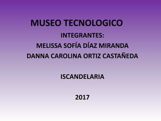 MUSEO TECNOLOGICO
INTEGRANTES:
MELISSA SOFÍA DÍAZ MIRANDA
DANNA CAROLINA ORTIZ CASTAÑEDA
ISCANDELARIA
2017
 