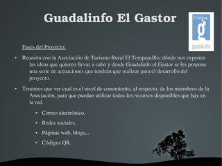 Guadalinfo El Gastor 
Fases del Proyecto: 
 Reunión con la Asociación de Turismo Rural El Tempranillo, dónde nos exponen 
las ideas que quieren llevar a cabo y desde Guadalinfo el Gastor se les propone 
una serie de actuaciones que tendrán que realizar para el desarrollo del 
proyecto. 
 Tenemos que ver cual es el nivel de conomiento, al respecto, de los miembros de la 
Asociación, para que puedan utilizar todos los recursos disponibles que hay en 
la red. 
 Correo electrónico. 
 Redes sociales. 
 Páginas web, blogs,.. 
 Códigos QR. 
 