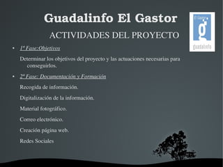 Guadalinfo El Gastor 
ACTIVIDADES DEL PROYECTO 
 1ª Fase:Objetivos 
Determinar los objetivos del proyecto y las actuaciones necesarias para 
conseguirlos. 
 2ª Fase: Documentación y Formación 
Recogida de información. 
Digitalización de la información. 
Material fotográfico. 
Correo electrónico. 
Creación página web. 
Redes Sociales 
 