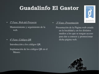 Guadalinfo El Gastor 
 3ª Fase: Web del Proyecto 
Mantenimiento y seguimiento de la 
web. 
 4º Fase: Códigos QR 
Introducción a los códigos QR. 
Implantación de los códigos QR en el 
Museo. 
 5ª Fase: Presentación 
Presentación de la Página web creada 
en la localidad y en los distintos 
medios a los que se tengan acceso 
para dar a conocer y promocionar 
dicha página web. 
 