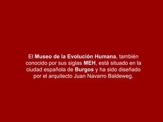 El Museo de la Evolución Humana, también
conocido por sus siglas MEH, está situado en la
ciudad española de Burgos y ha sido diseñado
por el arquitecto Juan Navarro Baldeweg.

 