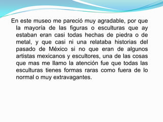En este museo me pareció muy agradable, por que la mayoría de las figuras o esculturas que ay estaban eran casi todas hechas de piedra o de metal, y que casi ni una relataba historias del pasado de México si no que eran de algunos artistas mexicanos y escultores, una de las cosas que mas me llamo la atención fue que todas las esculturas tienes formas raras como fuera de lo normal o muy extravagantes.