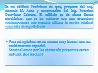 Es un edificio Porfiriano de 1907, proyecto del Arq. Antonio M. Anza y construcción del Ing. Potosino Octaviano Cabrera. El edificio es de claras líneas neoclásicas, que se ha cubierto con una estructura contemporánea que permite utilizar la azotea original como sala de exposicionesPara mi opinion, es un museo muy bueno, con un ambiente tan especial. Sentir el amor por las piezas ahí presentes es tan natural. ¡Me fascino!