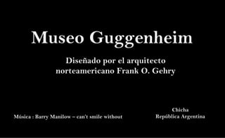 Museo Guggenheim
Diseñado por el arquitecto
norteamericano Frank O. Gehry
Música : Barry Manilow – can’t smile without
Chicha
República Argentina
 