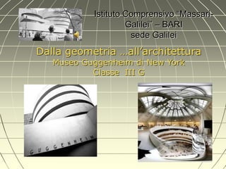 Istituto Comprensivo “Massari- Galilei” – BARI sede Galilei 
Dalla geometria …all’architettura 
Museo Guggenheim di New York 
Classe III G  