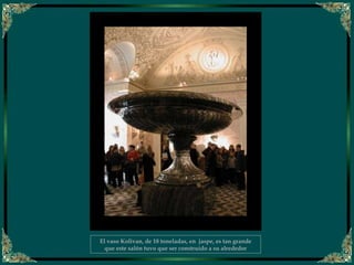 El vaso Kolivan, de 18 toneladas, en jaspe, es tan grande
que este salón tuvo que ser construído a su alrededor
 