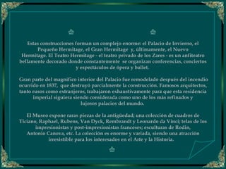 
Estas construcciones forman un complejo enorme: el Palacio de Invierno, el
Pequeño Hermitage, el Gran Hermitage  y, últimamente, el Nuevo
Hermitage. El Teatro Hermitage - el teatro privado de los Zares - es un anfiteatro
bellamente decorado donde constantemente  se organizan conferencias, conciertos
y espectáculos de ópera y ballet. 
 
 Gran parte del magnífico interior del Palacio fue remodelado después del incendio
ocurrido en 1837,  que destruyó parcialmente la construcción. Famosos arquitectos,
tanto rusos como extranjeros, trabajaron exhaustivamente para que esta residencia
imperial siguiera siendo considerada como uno de los más refinados y
lujosos palacios del mundo.
 
El Museo expone raras piezas de la antigüedad; una colección de cuadros de
Ticiano, Raphael, Rubens, Van Dyck, Rembrandt y Leonardo da Vinci; telas de los
impresionistas y post-impresionistas franceses; esculturas de Rodin,
Antonio Canova, etc. La colección es enorme y variada, siendo una atracción
irresistíble para los interesados en el Arte y la Historia.   
 