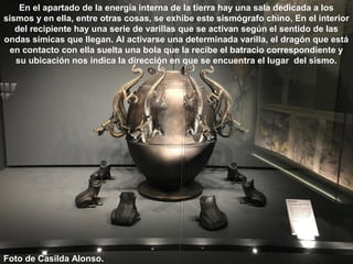 En el apartado de la energía interna de la tierra hay una sala dedicada a los
sismos y en ella, entre otras cosas, se exhibe este sismógrafo chino. En el interior
del recipiente hay una serie de varillas que se activan según el sentido de las
ondas símicas que llegan. Al activarse una determinada varilla, el dragón que está
en contacto con ella suelta una bola que la recibe el batracio correspondiente y
su ubicación nos indica la dirección en que se encuentra el lugar del sismo.
Foto de Casilda Alonso.
 
