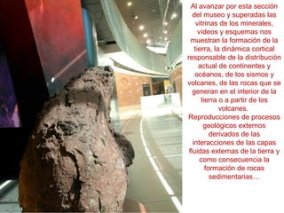 Al avanzar por esta sección
del museo y superadas las
vitrinas de los minerales,
vídeos y esquemas nos
muestran la formación de la
tierra, la dinámica cortical
responsable de la distribución
actual de continentes y
océanos, de los sismos y
volcanes, de las rocas que se
generan en el interior de la
tierra o a partir de los
volcanes.
Reproducciones de procesos
geológicos externos
derivados de las
interacciones de las capas
fluidas externas de la tierra y
como consecuencia la
formación de rocas
sedimentarias…
 