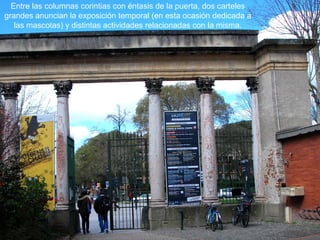 Entre las columnas corintias con éntasis de la puerta, dos carteles
grandes anuncian la exposición temporal (en esta ocasión dedicada a
las mascotas) y distintas actividades relacionadas con la misma.
 