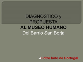 Al otro lado de Portugal
DIAGNÓSTICO y
PROPUESTA
AL MUSEO HUMANO
Del Barrio San Borja
 